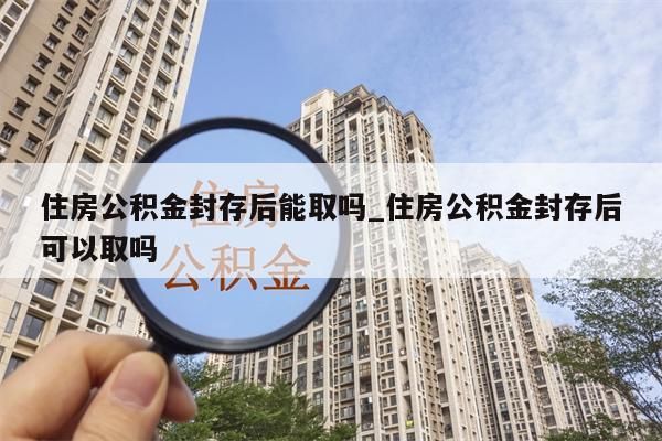 住房公积金封存后能取吗_住房公积金封存后可以取吗