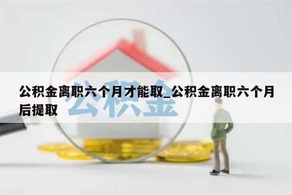 公积金离职六个月才能取_公积金离职六个月后提取